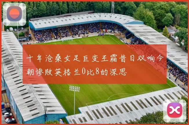 十年沧桑女足巨变王霜昔日双响今朝惨败英格兰0比8的深思