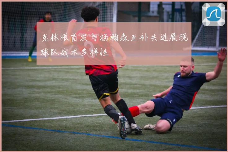 克林根首发与杨瀚森互补共进展现球队战术多样性