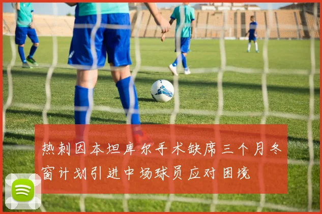 热刺因本坦库尔手术缺席三个月冬窗计划引进中场球员应对困境