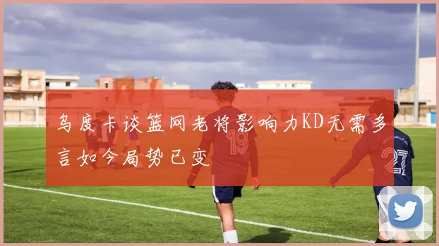 乌度卡谈篮网老将影响力KD无需多言如今局势已变