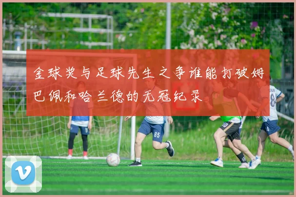 金球奖与足球先生之争谁能打破姆巴佩和哈兰德的无冠纪录