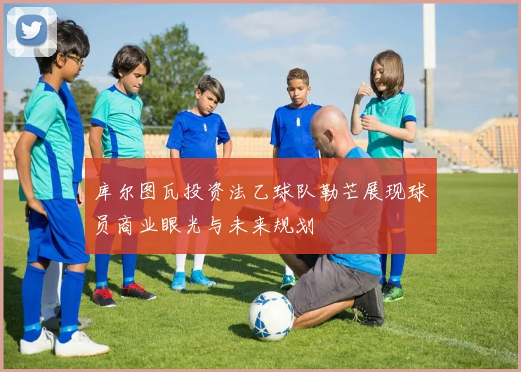 库尔图瓦投资法乙球队勒芒展现球员商业眼光与未来规划