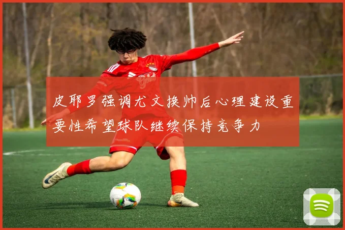 皮耶罗强调尤文换帅后心理建设重要性希望球队继续保持竞争力