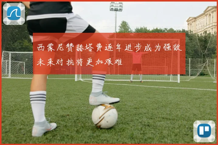 西蒙尼赞赫塔费逐年进步成为强敌未来对抗将更加艰难