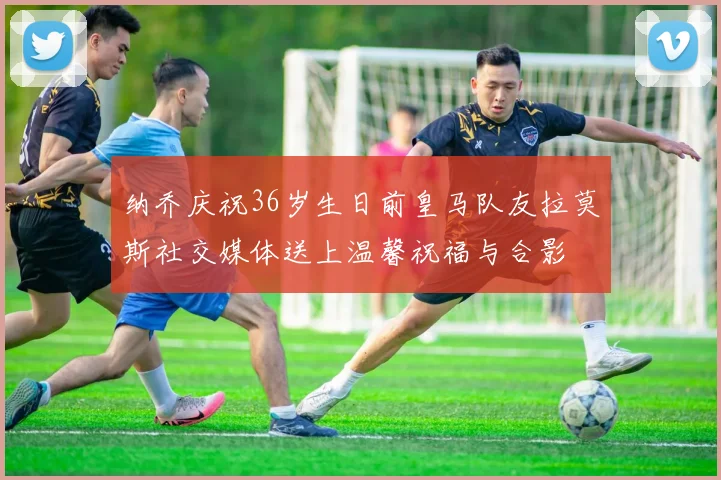 纳乔庆祝36岁生日前皇马队友拉莫斯社交媒体送上温馨祝福与合影