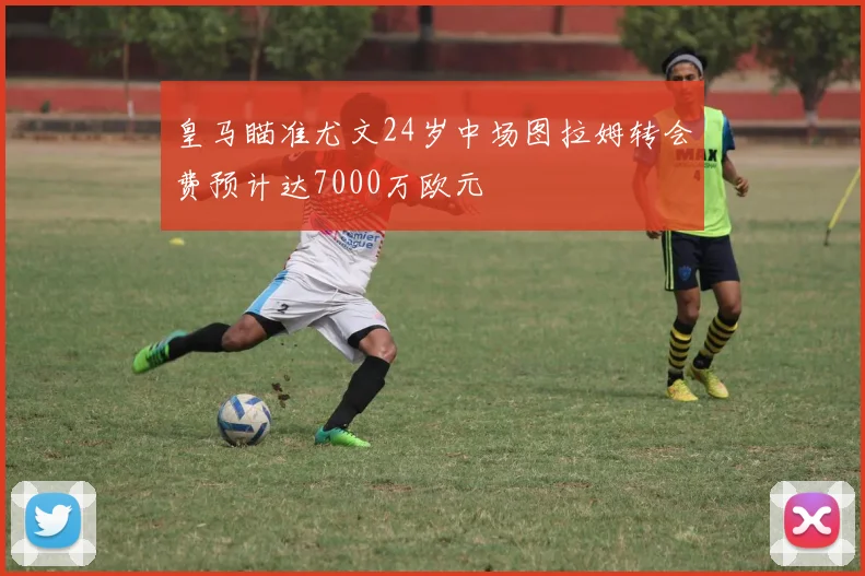 皇马瞄准尤文24岁中场图拉姆转会费预计达7000万欧元