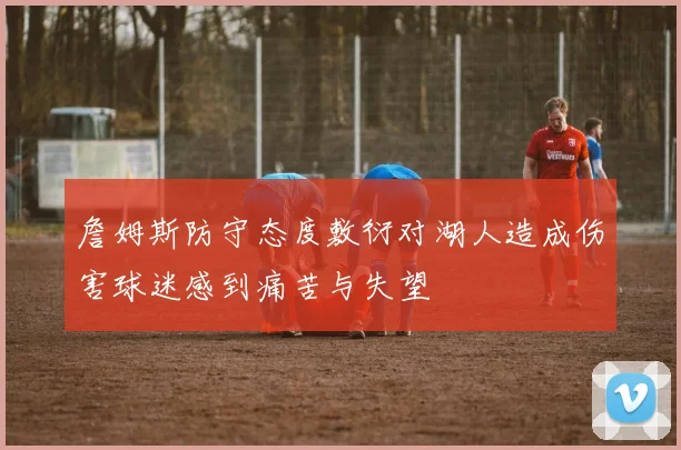 詹姆斯防守态度敷衍对湖人造成伤害球迷感到痛苦与失望
