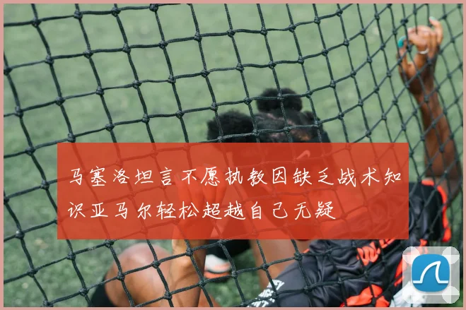 马塞洛坦言不愿执教因缺乏战术知识亚马尔轻松超越自己无疑