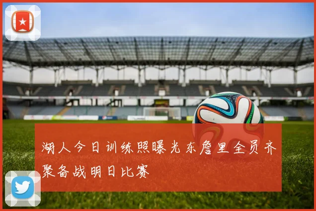 湖人今日训练照曝光东詹里全员齐聚备战明日比赛