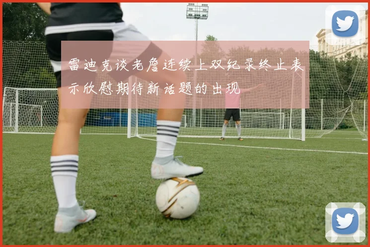 雷迪克谈老詹连续上双纪录终止表示欣慰期待新话题的出现