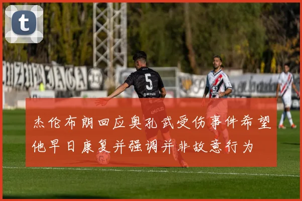 杰伦布朗回应奥孔武受伤事件希望他早日康复并强调并非故意行为