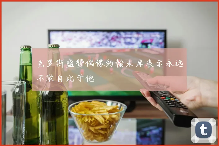 克罗斯盛赞偶像约翰米库表示永远不敢自比于他