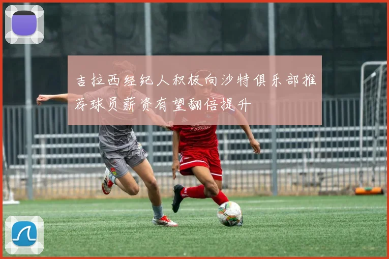 吉拉西经纪人积极向沙特俱乐部推荐球员薪资有望翻倍提升