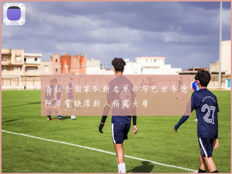 乌拉圭国家队新名单公布巴尔韦德阿劳霍缺席新人崭露头角
