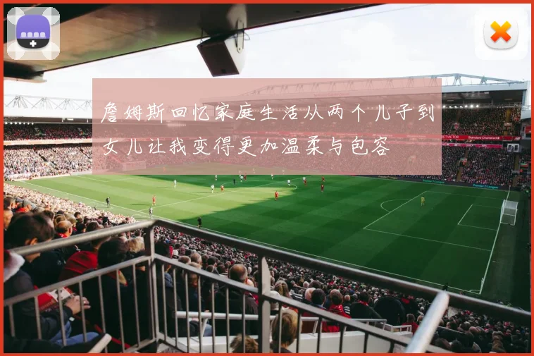 詹姆斯回忆家庭生活从两个儿子到女儿让我变得更加温柔与包容