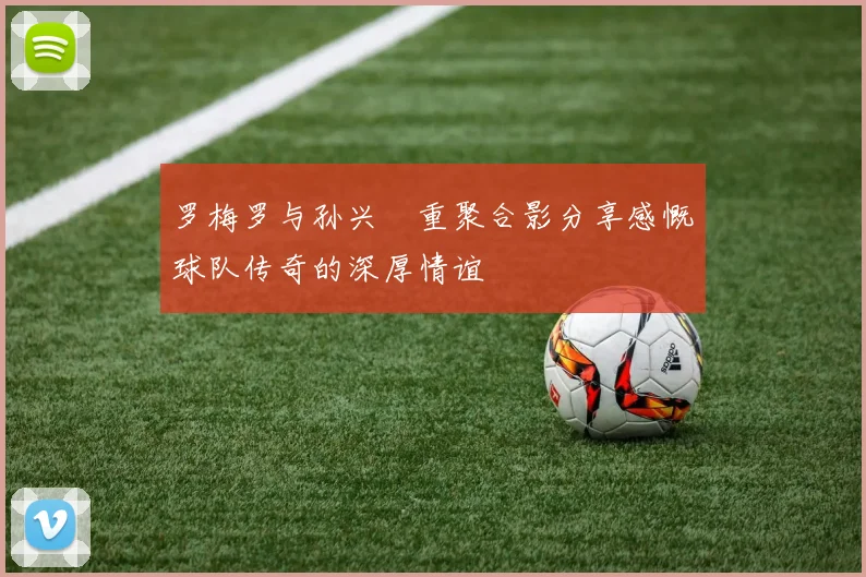 罗梅罗与孙兴慜重聚合影分享感慨球队传奇的深厚情谊