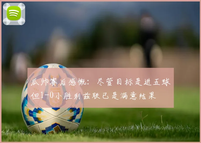 瓜帅赛后感慨：尽管目标是进五球但1-0小胜利兹联已是满意结果