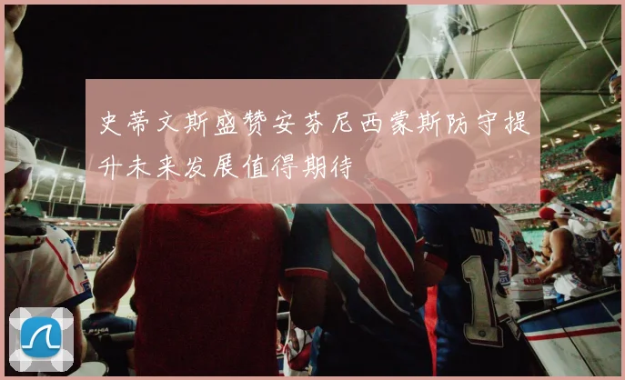 史蒂文斯盛赞安芬尼西蒙斯防守提升未来发展值得期待