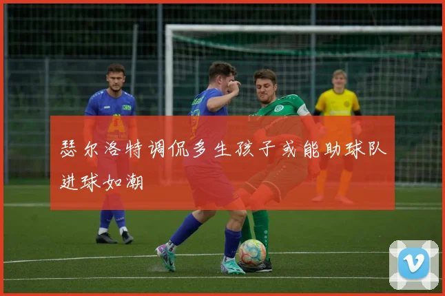 瑟尔洛特调侃多生孩子或能助球队进球如潮