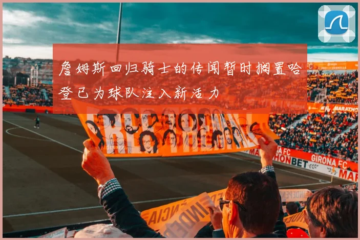 詹姆斯回归骑士的传闻暂时搁置哈登已为球队注入新活力
