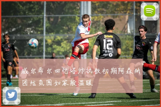 威尔希尔回忆塔帅执教初期阿森纳团结氛围如家般温暖