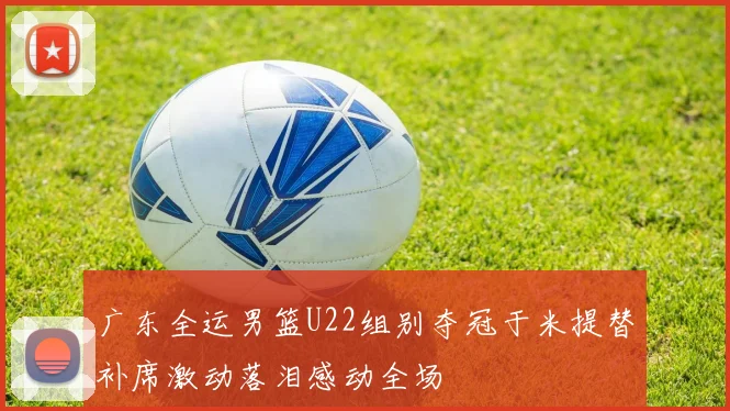 广东全运男篮U22组别夺冠于米提替补席激动落泪感动全场