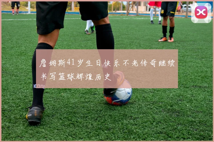 詹姆斯41岁生日快乐不老传奇继续书写篮球辉煌历史