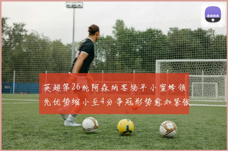 英超第26轮阿森纳客场平小蜜蜂领先优势缩小至4分争冠形势愈加紧张